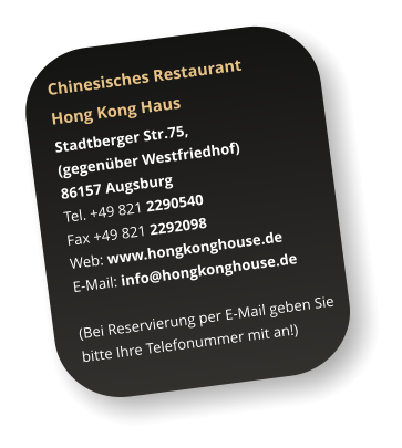 Chinesisches Restaurant  Hong Kong Haus Stadtberger Str.75,  (gegenber Westfriedhof) 86157 Augsburg Tel. +49 821 2290540  Fax +49 821 2292098 Web: www.hongkonghouse.de E-Mail: info@hongkonghouse.de   (Bei Reservierung per E-Mail geben Sie  bitte Ihre Telefonummer mit an!)